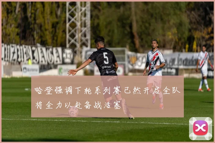 哈登强调下轮系列赛已然开启全队将全力以赴备战活塞