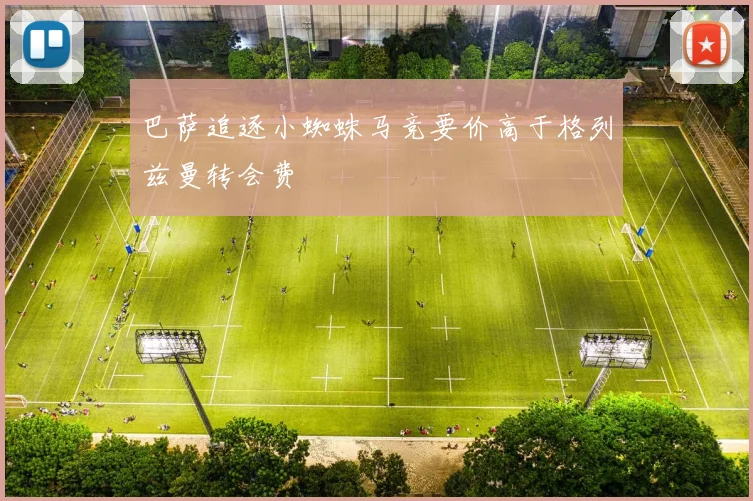 巴萨追逐小蜘蛛马竞要价高于格列兹曼转会费