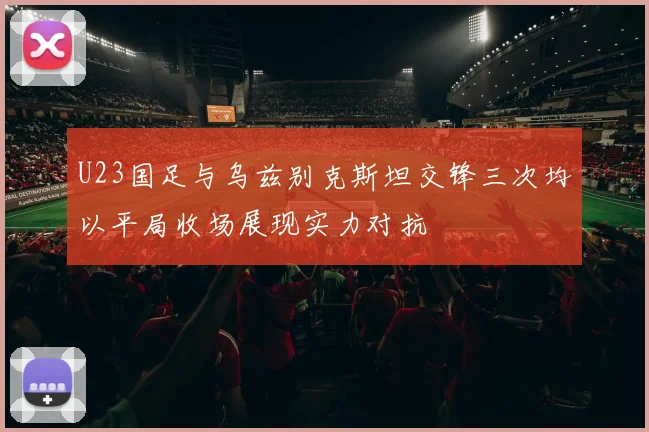 U23国足与乌兹别克斯坦交锋三次均以平局收场展现实力对抗
