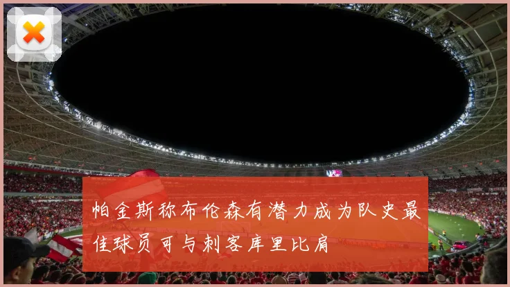 帕金斯称布伦森有潜力成为队史最佳球员可与刺客库里比肩