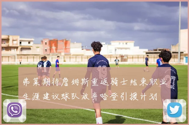 弗莱期待詹姆斯重返骑士结束职业生涯建议球队放弃哈登引援计划