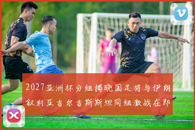 2027亚洲杯分组揭晓国足将与伊朗叙利亚吉尔吉斯斯坦同组激战在即