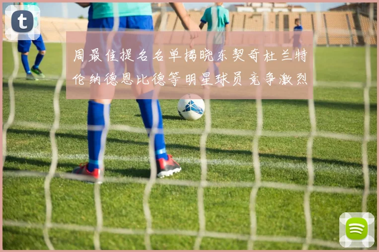 周最佳提名名单揭晓东契奇杜兰特伦纳德恩比德等明星球员竞争激烈