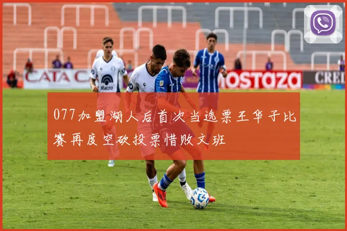 077加盟湖人后首次当选票王华子比赛再度空砍投票惜败文班