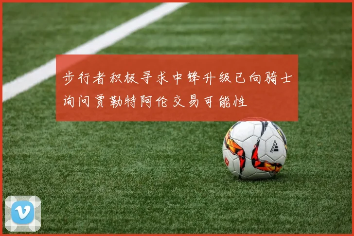 步行者积极寻求中锋升级已向骑士询问贾勒特阿伦交易可能性