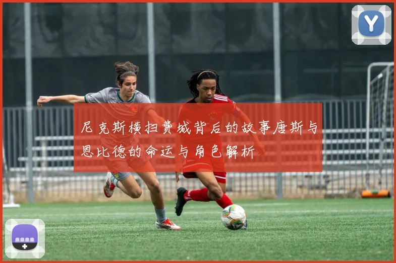 尼克斯横扫费城背后的故事唐斯与恩比德的命运与角色解析