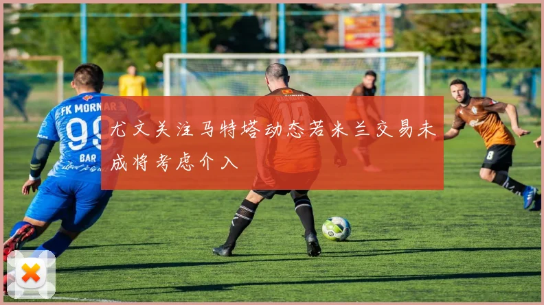 尤文关注马特塔动态若米兰交易未成将考虑介入