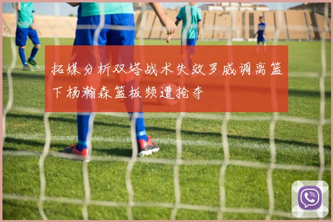 拓媒分析双塔战术失效罗威调离篮下杨瀚森篮板频遭抢夺