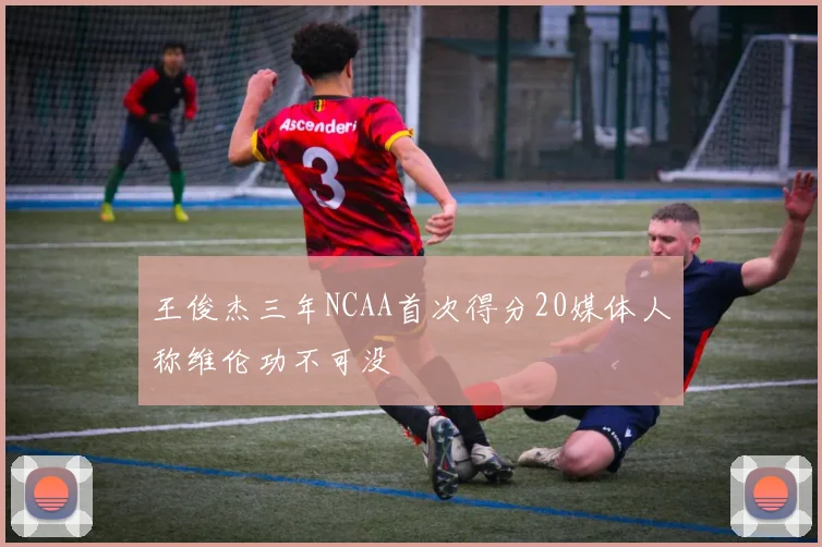 王俊杰三年NCAA首次得分20媒体人称维伦功不可没