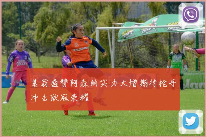 基翁盛赞阿森纳实力大增期待枪手冲击欧冠荣耀