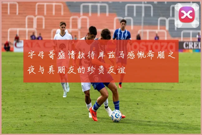字母哥盛情款待库兹马感慨希腊之夜与真朋友的珍贵友谊