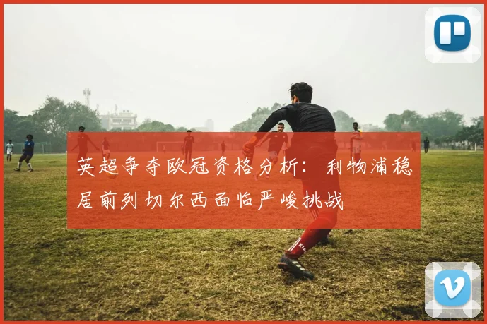 英超争夺欧冠资格分析：利物浦稳居前列切尔西面临严峻挑战