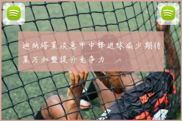 迪纳塔莱谈意甲中锋进球减少期待莱万加盟提升竞争力