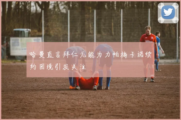 哈曼直言拜仁无能为力帕梅卡诺续约困境引发关注